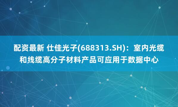 配资最新 仕佳光子(688313.SH)：室内光缆和线缆高分子材料产品可应用于数据中心