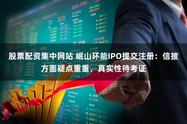 股票配资集中网站 岷山环能IPO提交注册：信披方面疑点重重，真实性待考证