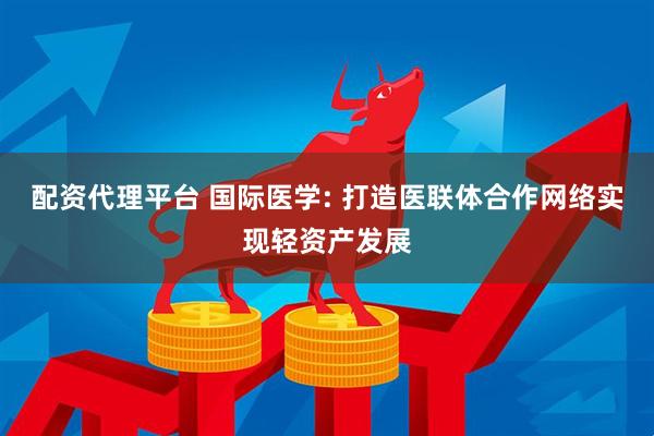 配资代理平台 国际医学: 打造医联体合作网络实现轻资产发展
