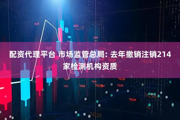 配资代理平台 市场监管总局: 去年撤销注销214家检测机构资质