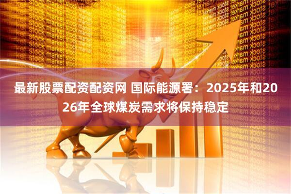 最新股票配资配资网 国际能源署：2025年和2026年全球煤炭需求将保持稳定
