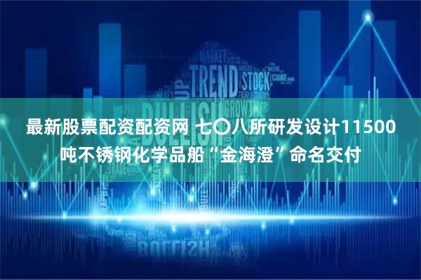 最新股票配资配资网 七〇八所研发设计11500吨不锈钢化学品船“金海澄”命名交付