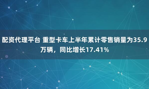 配资代理平台 重型卡车上半年累计零售销量为35.9万辆，同比增长17.41%