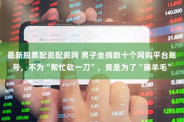 最新股票配资配资网 男子坐拥数十个网购平台账号，不为“帮忙砍一刀”，竟是为了“薅羊毛”
