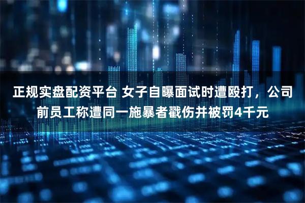 正规实盘配资平台 女子自曝面试时遭殴打，公司前员工称遭同一施暴者戳伤并被罚4千元