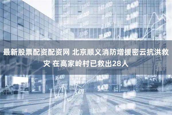 最新股票配资配资网 北京顺义消防增援密云抗洪救灾 在高家岭村已救出28人