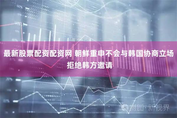 最新股票配资配资网 朝鲜重申不会与韩国协商立场 拒绝韩方邀请
