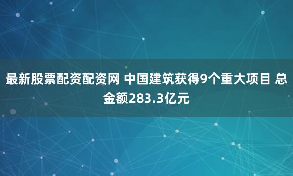 最新股票配资配资网 中国建筑获得9个重大项目 总金额283.3亿元