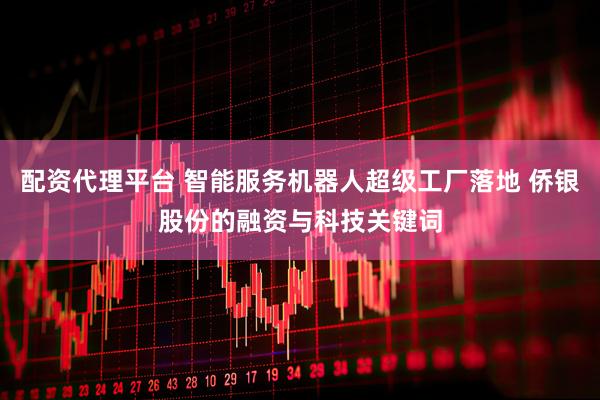 配资代理平台 智能服务机器人超级工厂落地 侨银股份的融资与科技关键词
