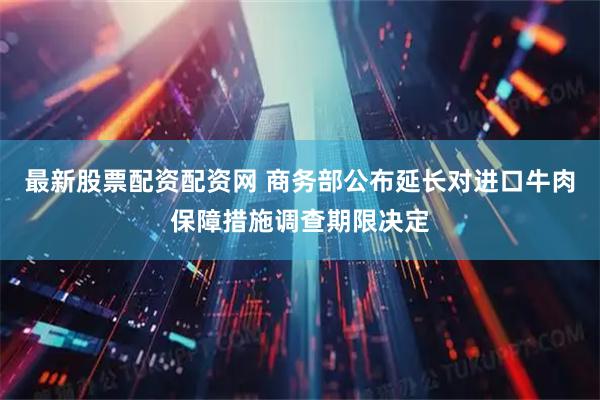 最新股票配资配资网 商务部公布延长对进口牛肉保障措施调查期限决定