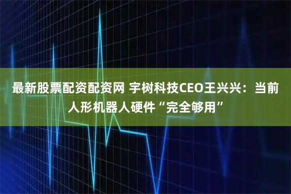 最新股票配资配资网 宇树科技CEO王兴兴：当前人形机器人硬件“完全够用”