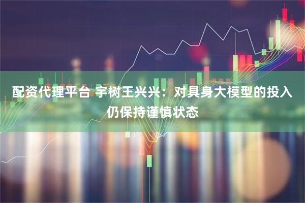 配资代理平台 宇树王兴兴：对具身大模型的投入仍保持谨慎状态