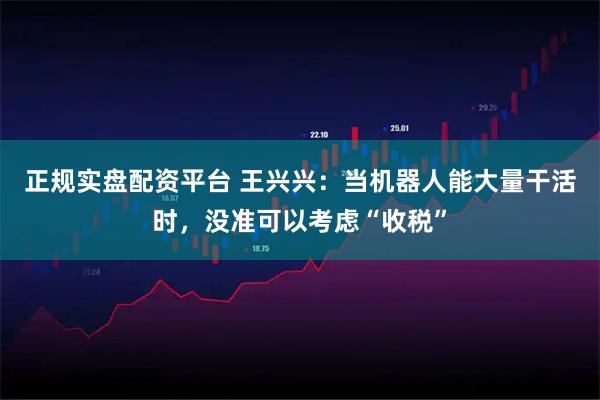 正规实盘配资平台 王兴兴：当机器人能大量干活时，没准可以考虑“收税”