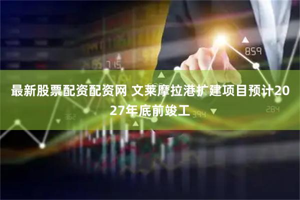 最新股票配资配资网 文莱摩拉港扩建项目预计2027年底前竣工