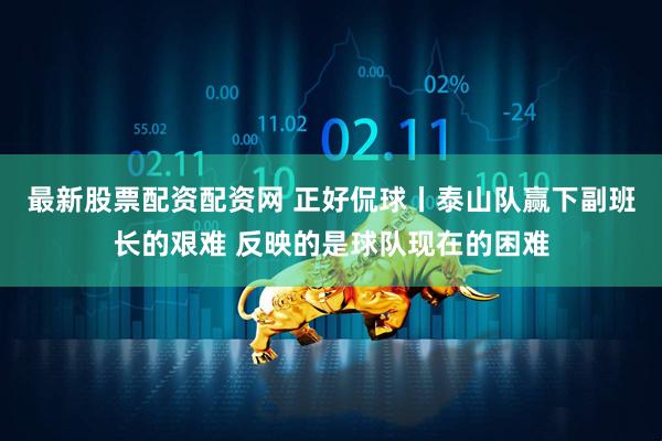 最新股票配资配资网 正好侃球丨泰山队赢下副班长的艰难 反映的是球队现在的困难