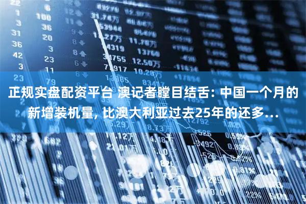 正规实盘配资平台 澳记者瞠目结舌: 中国一个月的新增装机量, 比澳大利亚过去25年的还多…