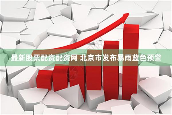 最新股票配资配资网 北京市发布暴雨蓝色预警