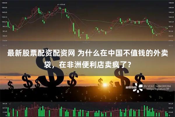 最新股票配资配资网 为什么在中国不值钱的外卖袋，在非洲便利店卖疯了？