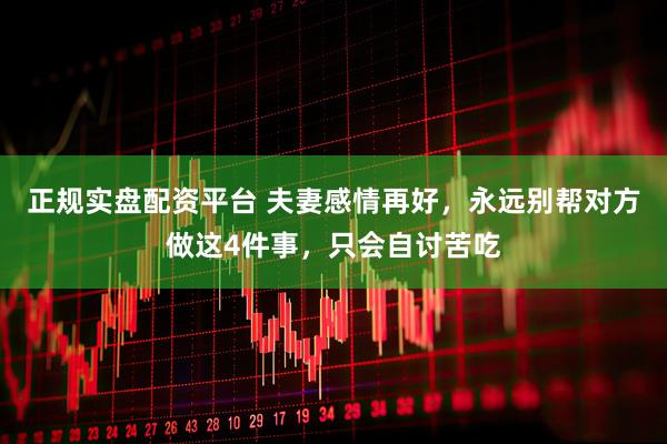 正规实盘配资平台 夫妻感情再好，永远别帮对方做这4件事，只会自讨苦吃