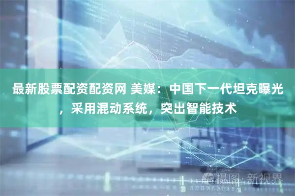 最新股票配资配资网 美媒：中国下一代坦克曝光，采用混动系统，突出智能技术