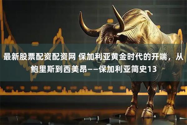 最新股票配资配资网 保加利亚黄金时代的开端，从鲍里斯到西美昂——保加利亚简史13