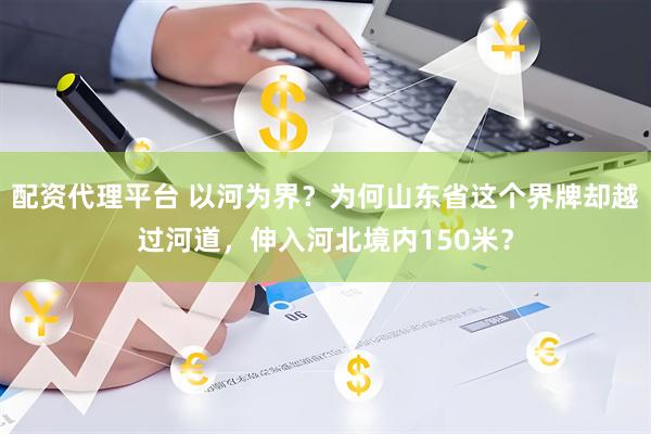 配资代理平台 以河为界？为何山东省这个界牌却越过河道，伸入河北境内150米？